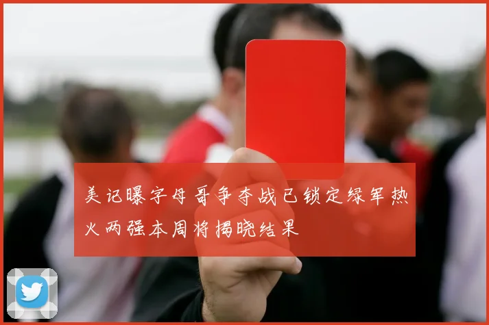 美记曝字母哥争夺战已锁定绿军热火两强本周将揭晓结果