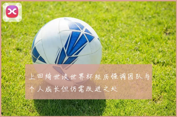 上田绮世谈世界杯经历强调团队与个人成长但仍需改进之处