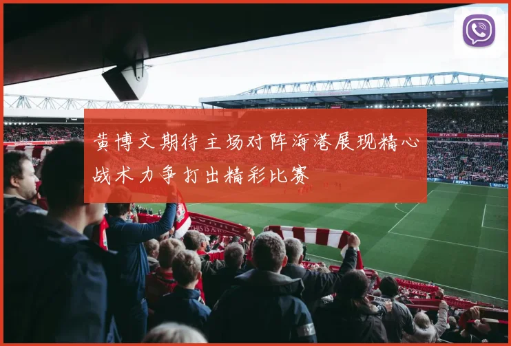 黄博文期待主场对阵海港展现精心战术力争打出精彩比赛