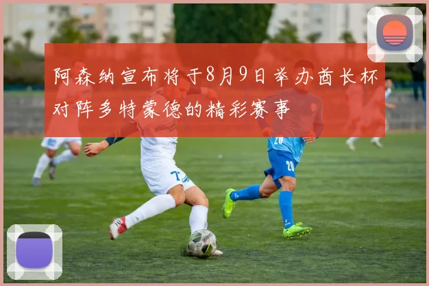 阿森纳宣布将于8月9日举办酋长杯对阵多特蒙德的精彩赛事