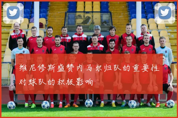 维尼修斯盛赞内马尔归队的重要性对球队的积极影响