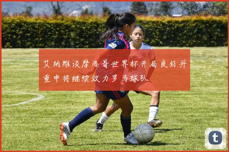 艾纳维谈摩洛哥世界杯开局良好并重申将继续效力罗马球队
