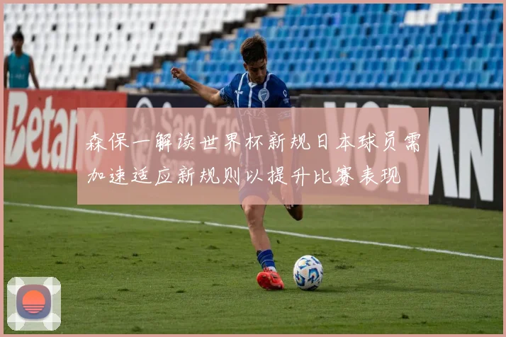 森保一解读世界杯新规日本球员需加速适应新规则以提升比赛表现