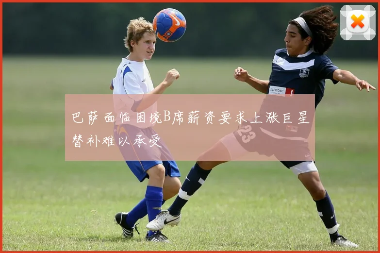 巴萨面临困境B席薪资要求上涨巨星替补难以承受