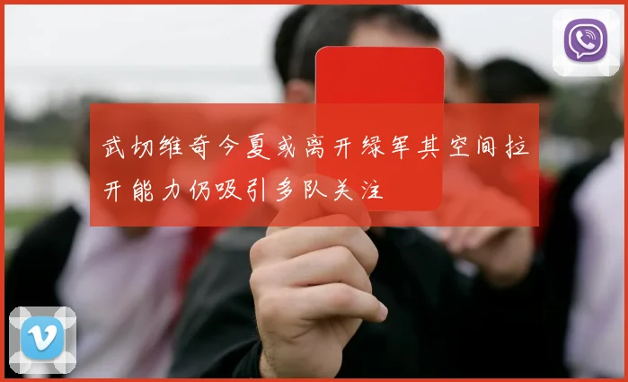 武切维奇今夏或离开绿军其空间拉开能力仍吸引多队关注