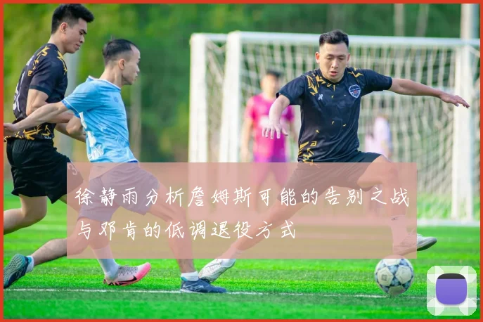 徐静雨分析詹姆斯可能的告别之战与邓肯的低调退役方式