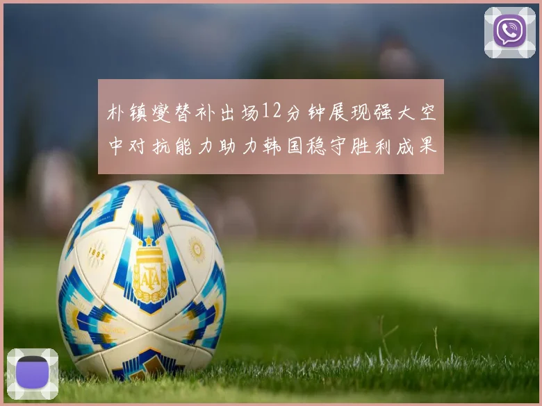 朴镇燮替补出场12分钟展现强大空中对抗能力助力韩国稳守胜利成果