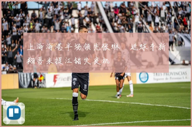 上海海港半场领先张琳芃进球李新翔吾米提江错失良机