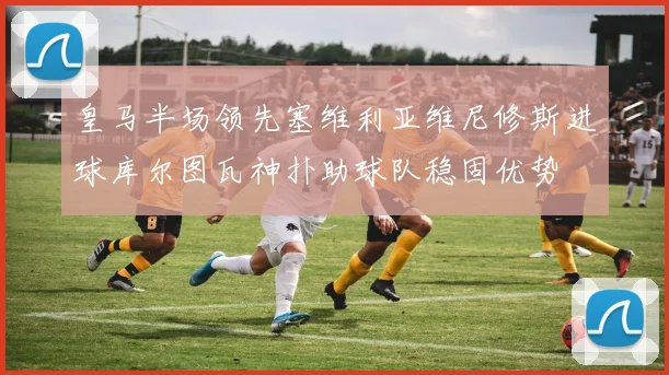 皇马半场领先塞维利亚维尼修斯进球库尔图瓦神扑助球队稳固优势