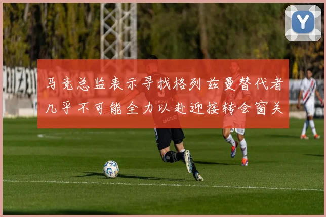 马竞总监表示寻找格列兹曼替代者几乎不可能全力以赴迎接转会窗关闭