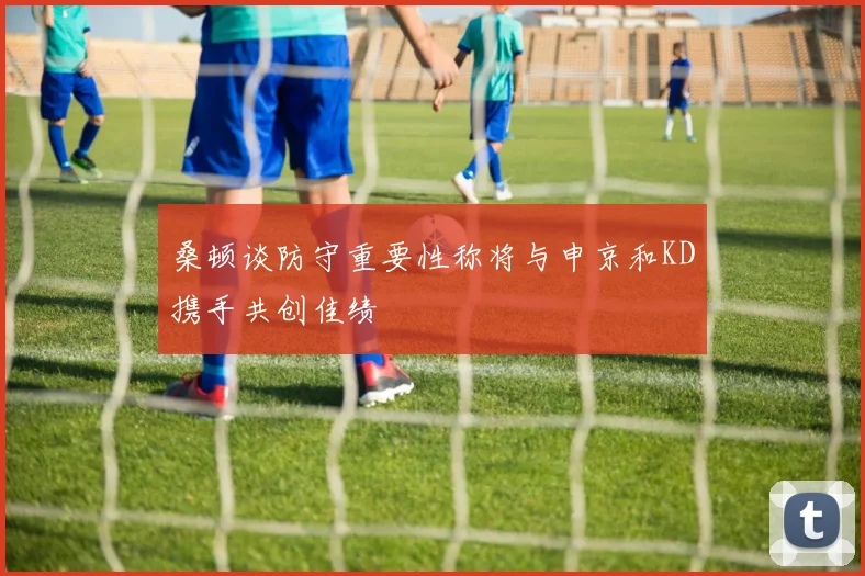 桑顿谈防守重要性称将与申京和KD携手共创佳绩