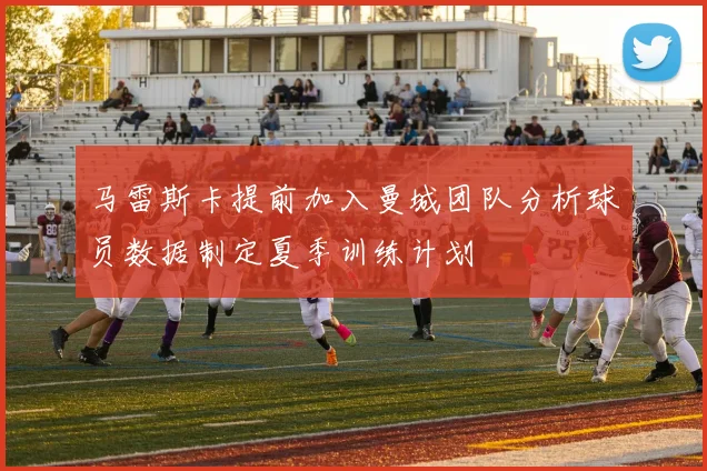 马雷斯卡提前加入曼城团队分析球员数据制定夏季训练计划