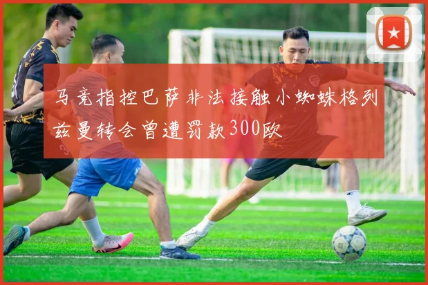 马竞指控巴萨非法接触小蜘蛛格列兹曼转会曾遭罚款300欧