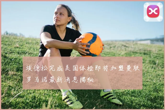 埃德松完成美国体检即将加盟曼联罗马诺最新消息揭秘