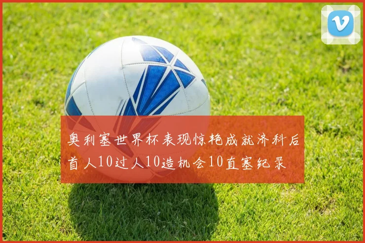 奥利塞世界杯表现惊艳成就济科后首人10过人10造机会10直塞纪录