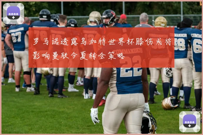 罗马诺透露乌加特世界杯膝伤或将影响曼联今夏转会策略