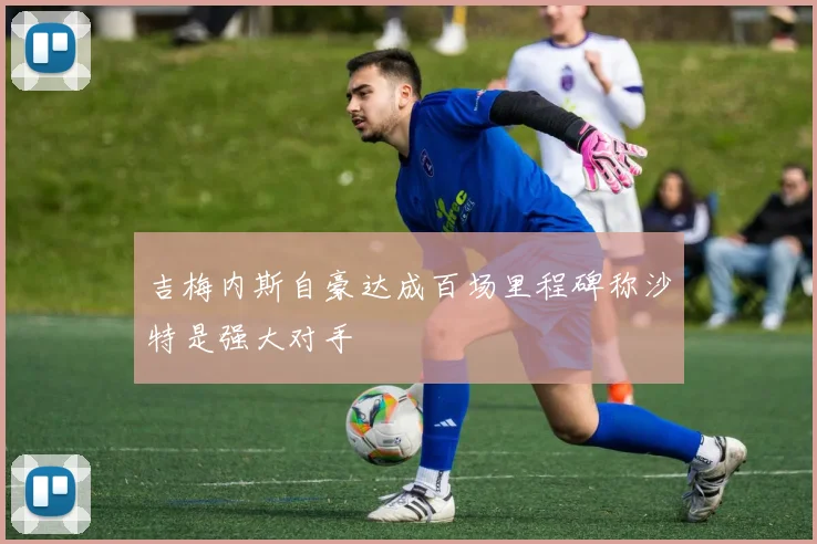 吉梅内斯自豪达成百场里程碑称沙特是强大对手