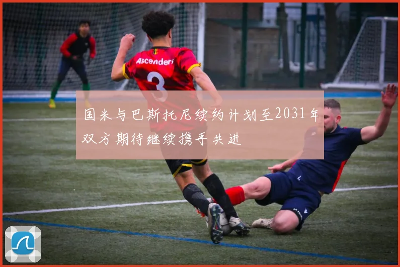 国米与巴斯托尼续约计划至2031年双方期待继续携手共进