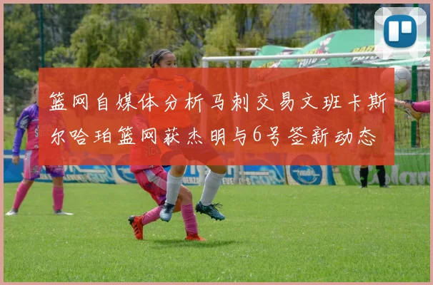篮网自媒体分析马刺交易文班卡斯尔哈珀篮网获杰明与6号签新动态
