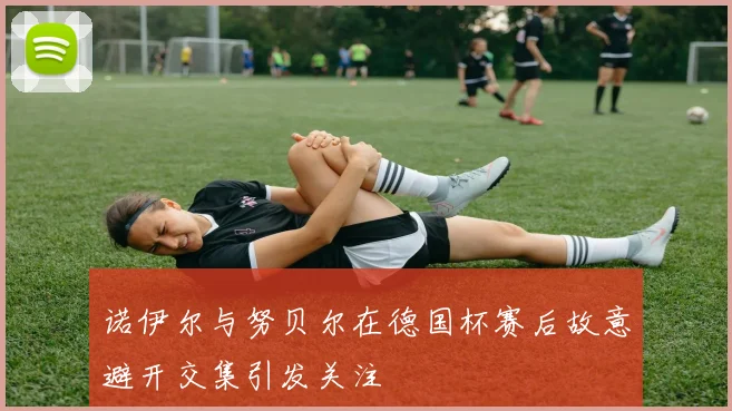 诺伊尔与努贝尔在德国杯赛后故意避开交集引发关注