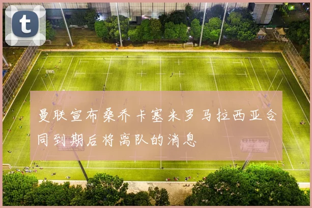 曼联宣布桑乔卡塞米罗马拉西亚合同到期后将离队的消息
