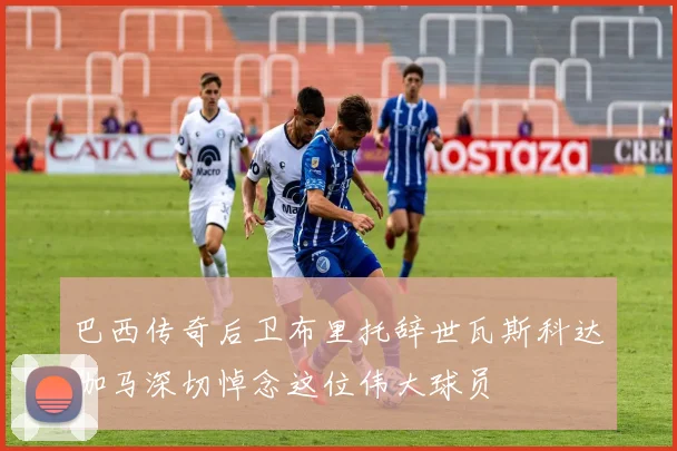 巴西传奇后卫布里托辞世瓦斯科达伽马深切悼念这位伟大球员